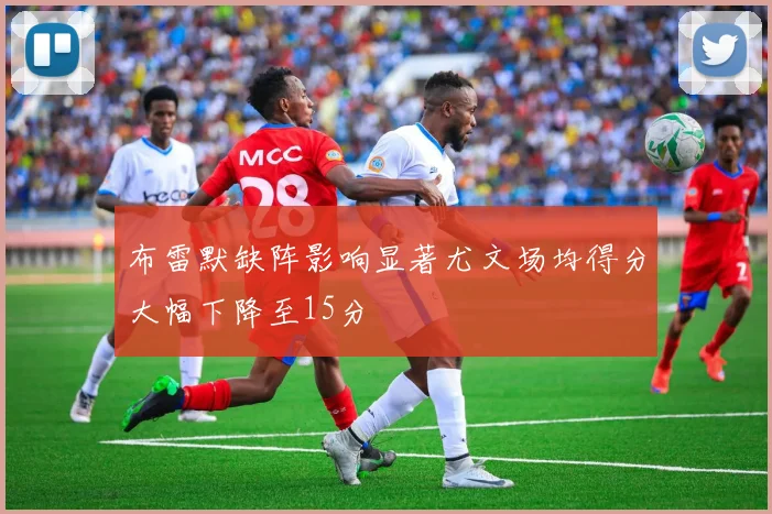 布雷默缺阵影响显著尤文场均得分大幅下降至15分
