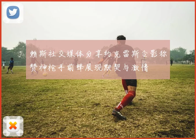 赖斯社交媒体分享约克雷斯合影称赞神枪手前锋展现默契与激情