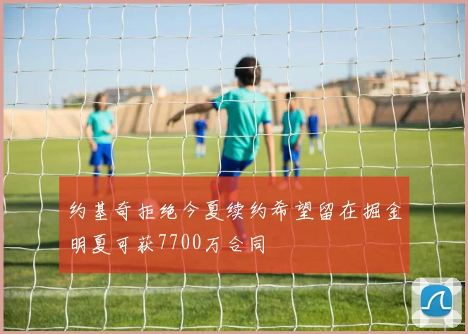 约基奇拒绝今夏续约希望留在掘金明夏可获7700万合同