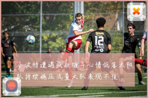 小波特遭遇疯狂缠斗心情低落太阳队持续施压流量大队表现不佳