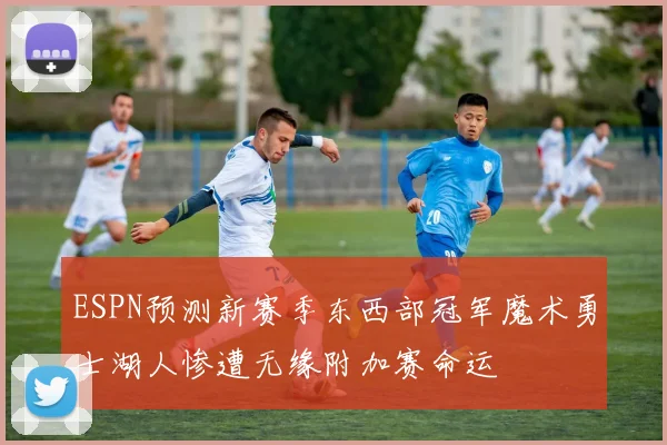ESPN预测新赛季东西部冠军魔术勇士湖人惨遭无缘附加赛命运