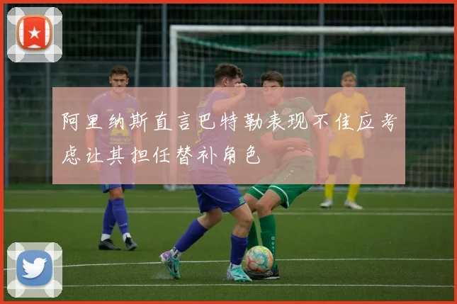阿里纳斯直言巴特勒表现不佳应考虑让其担任替补角色