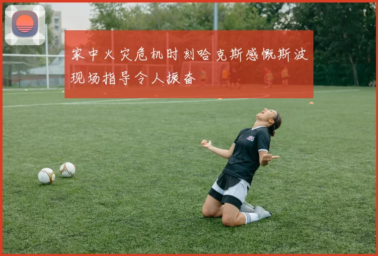 家中火灾危机时刻哈克斯感慨斯波现场指导令人振奋