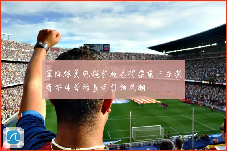 国际球员包揽首轮总得票前三东契奇字母哥约基奇引领风潮