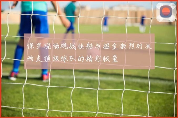 保罗现场观战快船与掘金激烈对决两支顶级球队的精彩较量