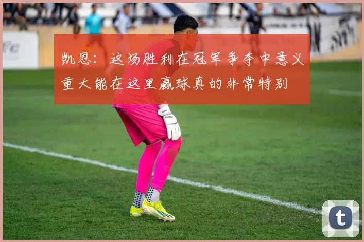 凯恩：这场胜利在冠军争夺中意义重大能在这里赢球真的非常特别