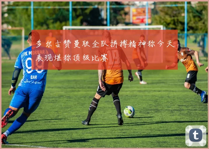 多尔古赞曼联全队拼搏精神称今天表现堪称顶级比赛