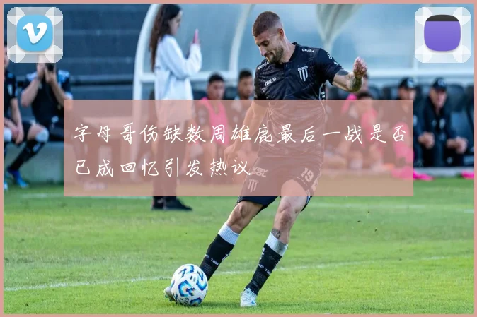 字母哥伤缺数周雄鹿最后一战是否已成回忆引发热议