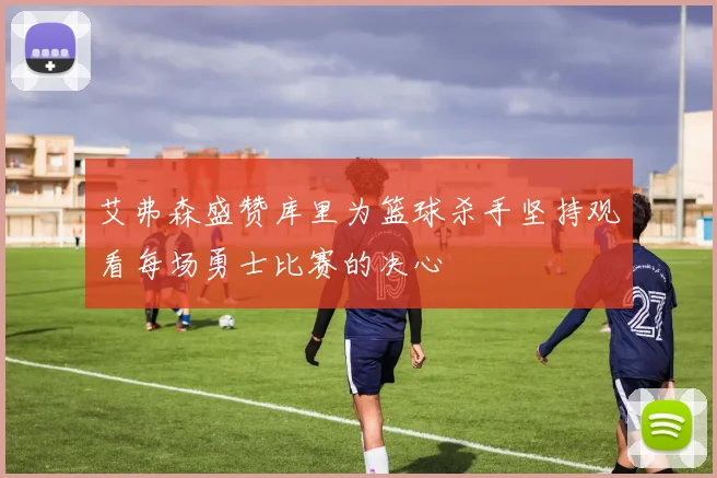艾弗森盛赞库里为篮球杀手坚持观看每场勇士比赛的决心