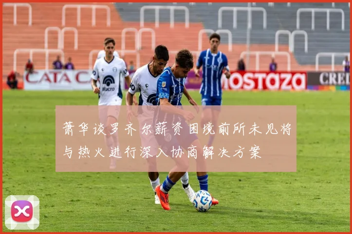 萧华谈罗齐尔薪资困境前所未见将与热火进行深入协商解决方案