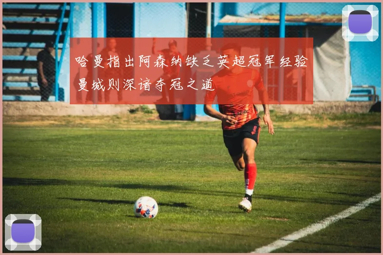 哈曼指出阿森纳缺乏英超冠军经验曼城则深谙夺冠之道