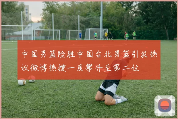 中国男篮险胜中国台北男篮引发热议微博热搜一度攀升至第二位