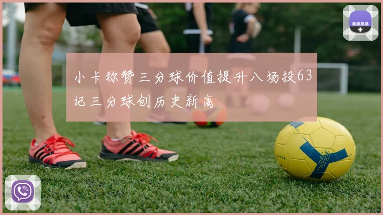 小卡称赞三分球价值提升八场投63记三分球创历史新高