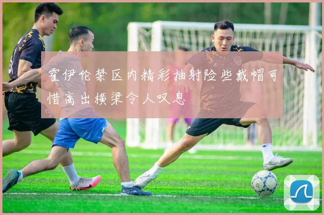 霍伊伦禁区内精彩抽射险些戴帽可惜高出横梁令人叹息